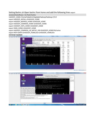 Setting Bashrc.sh Open bashrc from home and add the following lines export
arun@ubuntu$nano /etc/bash.bashrc
HADOOP_HOME=/home/hdadmin/bigdata/hadoop/hadoop-2.5.0
export HADOOP_INSTALL=$HADOOP_HOME
export HADOOP_MAPRED_HOME=$HADOOP_HOME
export HADOOP_COMMON_HOME=$HADOOP_HOME
export HADOOP_HDFS_HOME=$HADOOP_HOME
export YARN_HOME=$HADOOP_HOME
export HADOOP_COMMON_LIB_NATIVE_DIR=$HADOOP_HOME/lib/native
export PATH=$PATH:$HADOOP_HOME/sbin:$HADOOP_HOME/bin
minimal needed:
 