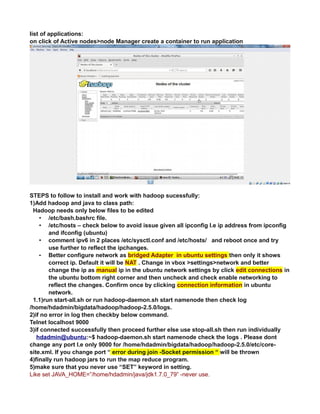 list of applications:
on click of Active nodes>node Manager create a container to run application
STEPS to follow to install and work with hadoop sucessfully:
1)Add hadoop and java to class path:
Hadoop needs only below files to be edited
• /etc/bash.bashrc file.
• /etc/hosts – check below to avoid issue given all ipconfig I.e ip address from ipconfig
and ifconfig (ubuntu)
• comment ipv6 in 2 places /etc/sysctl.conf and /etc/hosts/ and reboot once and try
use further to reflect the ipchanges.
• Better configure network as bridged Adapter in ubuntu settings then only it shows
correct ip. Default it will be NAT . Change in vbox >settings>network and better
change the ip as manual ip in the ubuntu network settings by click edit connections in
the ubuntu bottom right corner and then uncheck and check enable networking to
reflect the changes. Confirm once by clicking connection information in ubuntu
network.
1.1)run start-all.sh or run hadoop-daemon.sh start namenode then check log
/home/hdadmin/bigdata/hadoop/hadoop-2.5.0/logs.
2)if no error in log then checkby below command.
Telnet localhost 9000
3)if connected successfully then proceed further else use stop-all.sh then run individually
hdadmin@ubuntu:~$ hadoop-daemon.sh start namenode check the logs . Please dont
change any port I.e only 9000 for /home/hdadmin/bigdata/hadoop/hadoop-2.5.0/etc/core-
site.xml. If you change port “ error during join -Socket permission “ will be thrown
4)finally run hadoop jars to run the map reduce program.
5)make sure that you never use “SET” keyword in setting.
Like set JAVA_HOME=”/home/hdadmin/java/jdk1.7.0_79” -never use.
 