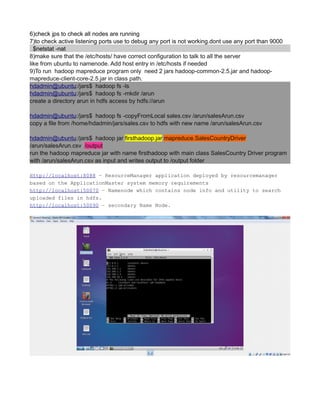6)check jps to check all nodes are running
7)to check active listening ports use to debug any port is not working.dont use any port than 9000
$netstat -nat
8)make sure that the /etc/hosts/ have correct configuration to talk to all the server
like from ubuntu to namenode. Add host entry in /etc/hosts if needed
9)To run hadoop mapreduce program only need 2 jars hadoop-common-2.5.jar and hadoop-
mapreduce-client-core-2.5.jar in class path.
hdadmin@ubuntu:/jars$ hadoop fs -ls
hdadmin@ubuntu:/jars$ hadoop fs -mkdir /arun
create a directory arun in hdfs access by hdfs://arun
hdadmin@ubuntu:/jars$ hadoop fs -copyFromLocal sales.csv /arun/salesArun.csv
copy a file from /home/hdadmin/jars/sales.csv to hdfs with new name /arun/salesArun.csv
hdadmin@ubuntu:/jars$ hadoop jar firsthadoop.jar mapreduce.SalesCountryDriver
/arun/salesArun.csv /output
run the hadoop mapreduce jar with name firsthadoop with main class SalesCountry Driver program
with /arun/salesArun.csv as input and writes output to /output folder
Http://localhost:8088 – ResourceManager application deployed by resourcemanager
based on the ApplicationMaster system memory requirements
http://localhost:50070 – Namenode which contains node info and utility to search
uploaded files in hdfs.
http://localhost:50090 – secondary Name Node.
 