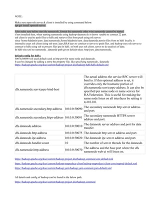 NOTE:
Make sure open-ssh server & client is installed by using command below:
apt-get install openssh-server
Also make sure before start the namenode ,format the namenode other wise namenode cannot be started.
if not installed then, when starting namenode using hadoop-daemon.sh it shows -unable to connect 22 port.
ssh client is used to push files to hdfs and retrieve files from push using ssh server.
since /home/hdadmin/yarn_data/namenode,/home/hdadmin/yarn_data/datanode persist files from to hdfs locally. it
internally usues ssh client using ssh trust_keys,RSA keys to connect to server to push files. and hadoop uses ssh server to
connect to hdfs using ssh to process files put in hdfs. so both uses ssh client ,server to do analysis of data.
In hdfs-site.xml no namenode , datanode path given default takes /tmp/yarn_data/namenode,
default config for hdfs :
50070,50090 will used default used as http port for name node and datanode.
It can be changed by adding a entry the property file, like specifying namenode , datanode
https://hadoop.apache.org/docs/current/hadoop-project-dist/hadoop-hdfs/hdfs-default.xml
dfs.namenode.servicerpc-bind-host
The actual address the service RPC server will
bind to. If this optional address is set, it
overrides only the hostname portion of
dfs.namenode.servicerpc-address. It can also be
specified per name node or name service for
HA/Federation. This is useful for making the
name node listen on all interfaces by setting it
to 0.0.0.0.
dfs.namenode.secondary.http-address 0.0.0.0:50090
The secondary namenode http server address
and port.
dfs.namenode.secondary.https-address 0.0.0.0:50091
The secondary namenode HTTPS server
address and port.
dfs.datanode.address 0.0.0.0:50010
The datanode server address and port for data
transfer.
dfs.datanode.http.address 0.0.0.0:50075 The datanode http server address and port.
dfs.datanode.ipc.address 0.0.0.0:50020 The datanode ipc server address and port.
dfs.datanode.handler.count 10 The number of server threads for the datanode.
dfs.namenode.http-address 0.0.0.0:50070
The address and the base port where the dfs
namenode web ui will listen on.
https://hadoop.apache.org/docs/current/hadoop-project-dist/hadoop-common/core-default.xml
https://hadoop.apache.org/docs/current/hadoop-mapreduce-client/hadoop-mapreduce-client-core/mapred-default.xml
https://hadoop.apache.org/docs/current/hadoop-yarn/hadoop-yarn-common/yarn-default.xml
All details and config of hadoop can be found in the below path.
https://hadoop.apache.org/docs/current/hadoop-project-dist/hadoop-common/
 