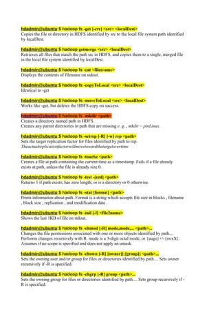 hdadmin@ubuntu:$ hadoop fs -get [-crc] <src> <localDest>
Copies the file or directory in HDFS identified by src to the local file system path identified
by localDest.
hdadmin@ubuntu:$ hadoop getmerge <src> <localDest>
Retrieves all files that match the path src in HDFS, and copies them to a single, merged file
in the local file system identified by localDest.
hdadmin@ubuntu:$ hadoop fs -cat <filen-ame>
Displays the contents of filename on stdout.
hdadmin@ubuntu:$ hadoop fs -copyToLocal <src> <localDest>
Identical to -get
hdadmin@ubuntu:$ hadoop fs -moveToLocal <src> <localDest>
Works like -get, but deletes the HDFS copy on success.
hdadmin@ubuntu:$ hadoop fs -mkdir <path>
Creates a directory named path in HDFS.
Creates any parent directories in path that are missing e. g. , mkdir − pinLinux.
hdadmin@ubuntu:$ hadoop fs -setrep [-R] [-w] rep <path>
Sets the target replication factor for files identified by path to rep.
Theactualreplicationfactorwillmovetowardthetargetovertime
hdadmin@ubuntu:$ hadoop fs -touchz <path>
Creates a file at path containing the current time as a timestamp. Fails if a file already
exists at path, unless the file is already size 0.
hdadmin@ubuntu:$ hadoop fs -test -[ezd] <path>
Returns 1 if path exists; has zero length; or is a directory or 0 otherwise.
hdadmin@ubuntu:$ hadoop fs -stat [format] <path>
Prints information about path. Format is a string which accepts file size in blocks , filename
, block size , replication , and modification date .
hdadmin@ubuntu:$ hadoop fs -tail [-f] <file2name>
Shows the last 1KB of file on stdout.
hdadmin@ubuntu:$ hadoop fs -chmod [-R] mode,mode,... <path>...
Changes the file permissions associated with one or more objects identified by path....
Performs changes recursively with R. mode is a 3-digit octal mode, or {augo}+/-{rwxX}.
Assumes if no scope is specified and does not apply an umask.
hdadmin@ubuntu:$ hadoop fs -chown [-R] [owner][:[group]] <path>...
Sets the owning user and/or group for files or directories identified by path.... Sets owner
recursively if -R is specified.
hdadmin@ubuntu:$ hadoop fs -chgrp [-R] group <path>...
Sets the owning group for files or directories identified by path.... Sets group recursively if -
R is specified.
 