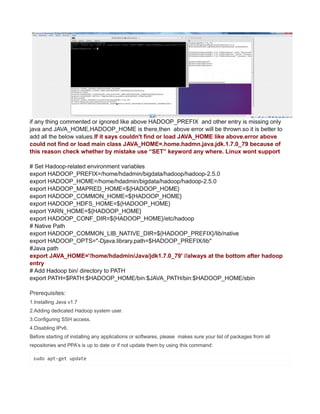 if any thing commented or ignored like above HADOOP_PREFIX and other entry is missing only
java and JAVA_HOME,HADOOP_HOME is there,then above error will be thrown.so it is better to
add all the below values.If it says couldn't find or load JAVA_HOME like above.error above
could not find or load main class JAVA_HOME=.home.hadmn.java.jdk.1.7.0_79 because of
this reason check whether by mistake use “SET” keyword any where. Linux wont support
# Set Hadoop-related environment variables
export HADOOP_PREFIX=/home/hdadmin/bigdata/hadoop/hadoop-2.5.0
export HADOOP_HOME=/home/hdadmin/bigdata/hadoop/hadoop-2.5.0
export HADOOP_MAPRED_HOME=${HADOOP_HOME}
export HADOOP_COMMON_HOME=${HADOOP_HOME}
export HADOOP_HDFS_HOME=${HADOOP_HOME}
export YARN_HOME=${HADOOP_HOME}
export HADOOP_CONF_DIR=${HADOOP_HOME}/etc/hadoop
# Native Path
export HADOOP_COMMON_LIB_NATIVE_DIR=${HADOOP_PREFIX}/lib/native
export HADOOP_OPTS="-Djava.library.path=$HADOOP_PREFIX/lib"
#Java path
export JAVA_HOME='/home/hdadmin/Java/jdk1.7.0_79' //always at the bottom after hadoop
entry
# Add Hadoop bin/ directory to PATH
export PATH=$PATH:$HADOOP_HOME/bin:$JAVA_PATH/bin:$HADOOP_HOME/sbin
Prerequisites:
1.Installing Java v1.7
2.Adding dedicated Hadoop system user.
3.Configuring SSH access.
4.Disabling IPv6.
Before starting of installing any applications or softwares, please makes sure your list of packages from all
repositories and PPA’s is up to date or if not update them by using this command:
sudo apt-get update
 