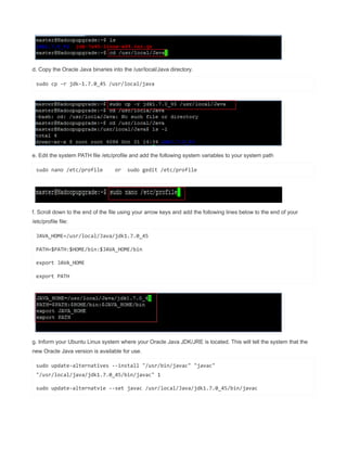 d. Copy the Oracle Java binaries into the /usr/local/Java directory.
sudo cp -r jdk-1.7.0_45 /usr/local/java
e. Edit the system PATH file /etc/profile and add the following system variables to your system path
sudo nano /etc/profile or sudo gedit /etc/profile
f. Scroll down to the end of the file using your arrow keys and add the following lines below to the end of your
/etc/profile file:
JAVA_HOME=/usr/local/Java/jdk1.7.0_45
PATH=$PATH:$HOME/bin:$JAVA_HOME/bin
export JAVA_HOME
export PATH
g. Inform your Ubuntu Linux system where your Oracle Java JDK/JRE is located. This will tell the system that the
new Oracle Java version is available for use.
sudo update-alternatives --install "/usr/bin/javac" "javac"
"/usr/local/java/jdk1.7.0_45/bin/javac" 1
sudo update-alternatvie --set javac /usr/local/Java/jdk1.7.0_45/bin/javac
 
