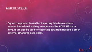 APACHE SQOOP
• Sqoop component is used for importing data from external
sources into related Hadoop components like HDFS, HBase or
Hive. It can also be used for exporting data from Hadoop o other
external structured data stores.
 