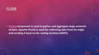 FLUME
• Flume component is used to gather and aggregate large amounts
of data. Apache Flume is used for collecting data from its origin
and sending it back to the resting location (HDFS).
 