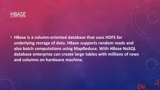 HBASE
• HBase is a column-oriented database that uses HDFS for
underlying storage of data. HBase supports random reads and
also batch computations using MapReduce. With HBase NoSQL
database enterprise can create large tables with millions of rows
and columns on hardware machine.
 