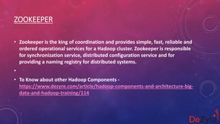 ZOOKEEPER
• Zookeeper is the king of coordination and provides simple, fast, reliable and
ordered operational services for a Hadoop cluster. Zookeeper is responsible
for synchronization service, distributed configuration service and for
providing a naming registry for distributed systems.
•
• To Know about other Hadoop Components -
https://www.dezyre.com/article/hadoop-components-and-architecture-big-
data-and-hadoop-training/114
 