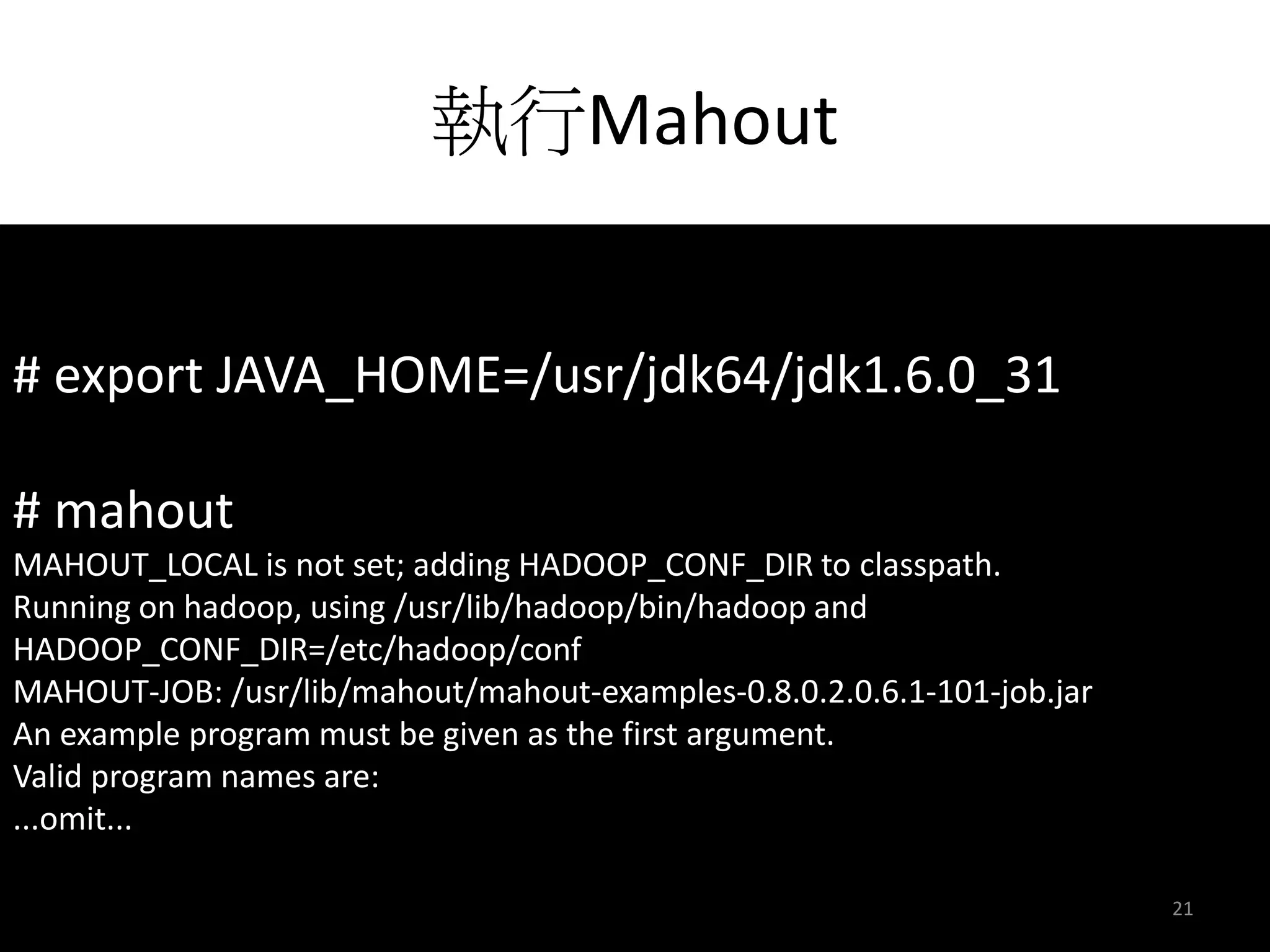 執行Mahout 
# export JAVA_HOME=/usr/jdk64/jdk1.6.0_31 
# mahout 
MAHOUT_LOCAL is not set; adding HADOOP_CONF_DIR to classpath. 
Running on hadoop, using /usr/lib/hadoop/bin/hadoop and 
HADOOP_CONF_DIR=/etc/hadoop/conf 
MAHOUT-JOB: /usr/lib/mahout/mahout-examples-0.8.0.2.0.6.1-101-job.jar 
An example program must be given as the first argument. 
Valid program names are: 
...omit... 
21 
 