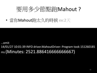 要用多少節點跑Mahout ? 
• 當你Mahout跑太久的時候ex:2天 
…omit 
14/01/27 10:01:39 INFO driver.MahoutDriver: Program took 151260185 
ms (Minutes: 2521.886416666666667) 
15 
 