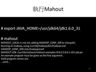 執行Mahout 
# export JAVA_HOME=/usr/jdk64/jdk1.6.0_31 
# mahout 
MAHOUT_LOCAL is not set; adding HADOOP_CONF_DIR to classpath. 
Running on hadoop, using /usr/lib/hadoop/bin/hadoop and 
HADOOP_CONF_DIR=/etc/hadoop/conf 
MAHOUT-JOB: /usr/lib/mahout/mahout-examples-0.8.0.2.0.6.1-101-job.jar 
An example program must be given as the first argument. 
Valid program names are: 
...omit... 
21 
 