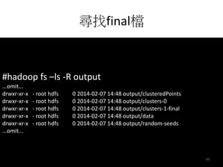 尋找final檔 
#hadoop fs –ls -R output 
...omit... 
drwxr-xr-x - root hdfs 0 2014-02-07 14:48 output/clusteredPoints 
drwxr-xr-x - root hdfs 0 2014-02-07 14:48 output/clusters-0 
drwxr-xr-x - root hdfs 0 2014-02-07 14:48 output/clusters-1-final 
drwxr-xr-x - root hdfs 0 2014-02-07 14:48 output/data 
drwxr-xr-x - root hdfs 0 2014-02-07 14:48 output/random-seeds 
...omit... 
43 
 