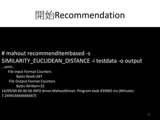 開始Recommendation 
# mahout recommenditembased -s 
SIMILARITY_EUCLIDEAN_DISTANCE -i testdata -o output 
...omit… 
File Input Format Counters 
Bytes Read=287 
File Output Format Counters 
Bytes Written=32 
14/09/04 05:46:56 INFO driver.MahoutDriver: Program took 434965 ms (Minutes: 
7.249416666666667) 
67 
 