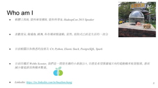 Who am I
● 軟體工程師, 資料庫架構師, 資料科學家, HadoopCon 2015 Speaker
● 喜歡發呆, 做瑜珈, 跳舞, 和各種球類運動。當然，寫程式已經是生活的一部分
● 目前較關注和熟悉的技術為: C#, Python, Elastic Stack, PostgreSQL, Spark
● 目前任職於 WeMo Scooter, 我們是一間很有趣的小新創公司, 目標是希望推廣城市內的電動機車租貸服務，進而
減少廢氣排放與機車數量。
● Linkedin: https://tw.linkedin.com/in/huailunchang 2
 