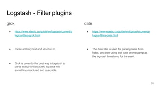 Logstash - Filter plugins
28
grok
● https://www.elastic.co/guide/en/logstash/current/p
lugins-filters-grok.html
● Parse arbitrary text and structure it.
● Grok is currently the best way in logstash to
parse crappy unstructured log data into
something structured and queryable.
date
● https://www.elastic.co/guide/en/logstash/current/p
lugins-filters-date.html
● The date filter is used for parsing dates from
fields, and then using that date or timestamp as
the logstash timestamp for the event.
 