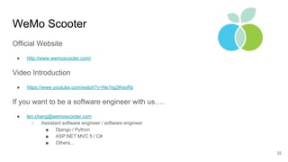 WeMo Scooter
32
Official Website
● http://www.wemoscooter.com/
Video Introduction
● https://www.youtube.com/watch?v=Ne1kg3KeoRs
If you want to be a software engineer with us….
● len.chang@wemoscooter.com
○ Assistant software engineer / software engineer
■ Django / Python
■ ASP.NET MVC 5 / C#
■ Others...
 