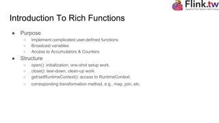 Introduction To Rich Functions
● Purpose
○ Implement complicated user-defined functions
○ Broadcast variables
○ Access to Accumulators & Counters
● Structure
○ open(): initialization, one-shot setup work.
○ close(): tear-down, clean-up work.
○ get/setRuntimeContext(): access to RuntimeContext.
○ corresponding transformation method, e.g., map, join, etc.
 