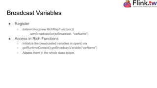 Broadcast Variables
● Register
○ dataset.map(new RichMapFunction())
.withBroadcastSet(toBroadcast, “varName”)
● Access in Rich Functions
○ Initialize the broadcasted variables in open() via
○ getRuntimeContext().getBroadcastVariable(“varName”)
○ Access them in the whole class scope.
 
