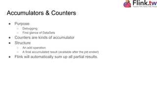 Accumulators & Counters
● Purpose
○ Debugging
○ First glance of DataSets
● Counters are kinds of accumulator
● Structure
○ An add operation
○ A final accumulated result (available after the job ended)
● Flink will automatically sum up all partial results.
 