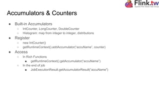 Accumulators & Counters
● Built-in Accumulators
○ IntCounter, LongCounter, DoubleCounter
○ Histogram: map from integer to integer, distributions
● Register
○ new IntCounter()
○ getRuntimeContext().addAccumulator(“accuName”, counter)
● Access
○ In Rich Functions
■ getRuntimeContext().getAccumulator(“accuName”)
○ In the end of job
■ JobExecutionResult.getAccumulatorResult(“accuName")
 