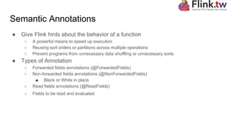 Semantic Annotations
● Give Flink hints about the behavior of a function
○ A powerful means to speed up execution
○ Reusing sort orders or partitions across multiple operations
○ Prevent programs from unnecessary data shuffling or unnecessary sorts
● Types of Annotation
○ Forwarded fields annotations (@ForwardedFields)
○ Non-forwarded fields annotations (@NonForwardedFields)
■ Black or White in place
○ Read fields annotations (@ReadFields)
○ Fields to be read and evaluated
 