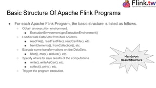 Basic Structure Of Apache Flink Programs
● For each Apache Flink Program, the basic structure is listed as follows.
○ Obtain an execution environment.
■ ExecutionEnvironment.getExecutionEnvironment()
○ Load/create DataSets from data sources.
■ readFile(), readTextFile(), readCsvFile(), etc.
■ fromElements(), fromCollection(), etc.
○ Execute some transformations on the DataSets.
■ filter(), map(), reduce(), etc.
○ Specify where to save results of the computations.
■ write(), writeAsCsv(), etc.
■ collect(), print(), etc.
○ Trigger the program execution.
Hands-on
BasicStructure
 