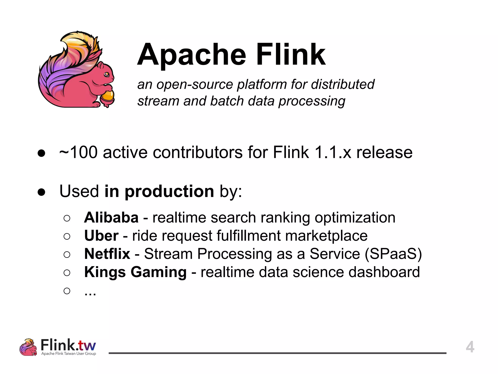 4
Apache Flink
an open-source platform for distributed
stream and batch data processing
● ~100 active contributors for Flink 1.1.x release
● Used in production by:
○ Alibaba - realtime search ranking optimization
○ Uber - ride request fulfillment marketplace
○ Netflix - Stream Processing as a Service (SPaaS)
○ Kings Gaming - realtime data science dashboard
○ ...
 