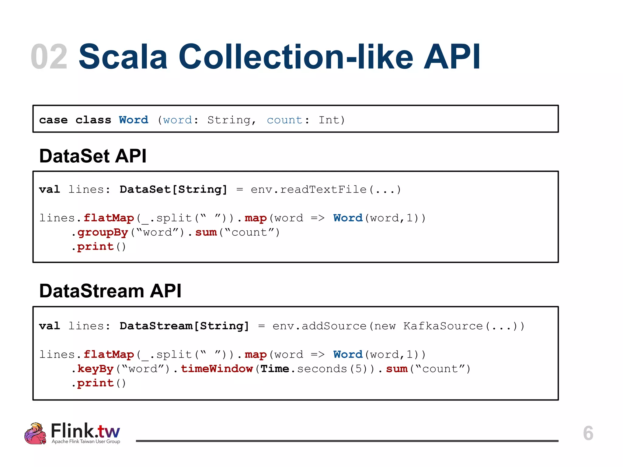 6
02 Scala Collection-like API
case class Word (word: String, count: Int)
val lines: DataSet[String] = env.readTextFile(...)
lines.flatMap(_.split(“ ”)). map(word => Word(word,1))
.groupBy(“word”).sum(“count”)
.print()
val lines: DataStream[String] = env.addSource(new KafkaSource(...))
lines.flatMap(_.split(“ ”)). map(word => Word(word,1))
.keyBy(“word”).timeWindow(Time.seconds(5)).sum(“count”)
.print()
DataSet API
DataStream API
 