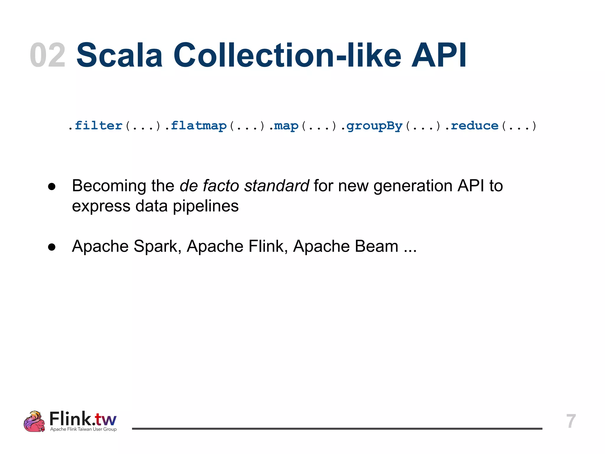 7
02 Scala Collection-like API
.filter(...).flatmap(...).map(...).groupBy(...).reduce(...)
● Becoming the de facto standard for new generation API to
express data pipelines
● Apache Spark, Apache Flink, Apache Beam ...
 