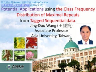 Potential Applications using the Class Frequency
Distribution of Maximal Repeats
from Tagged Sequential data.
Jing-Doo Wang (王經篤)
Associate Professor
Asia University, Taiwan.
第八屆台灣 Hadoop 社群年會 HadoopCon 2016
中央研究院人文社會科學館 (2016.9.10)
 