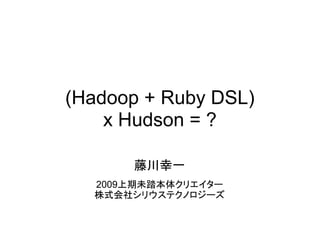 (Hadoop + Ruby DSL)
    x Hudson = ?

      藤川幸一
  2009上期未踏本体クリエイター
  株式会社シリウステクノロジーズ
 