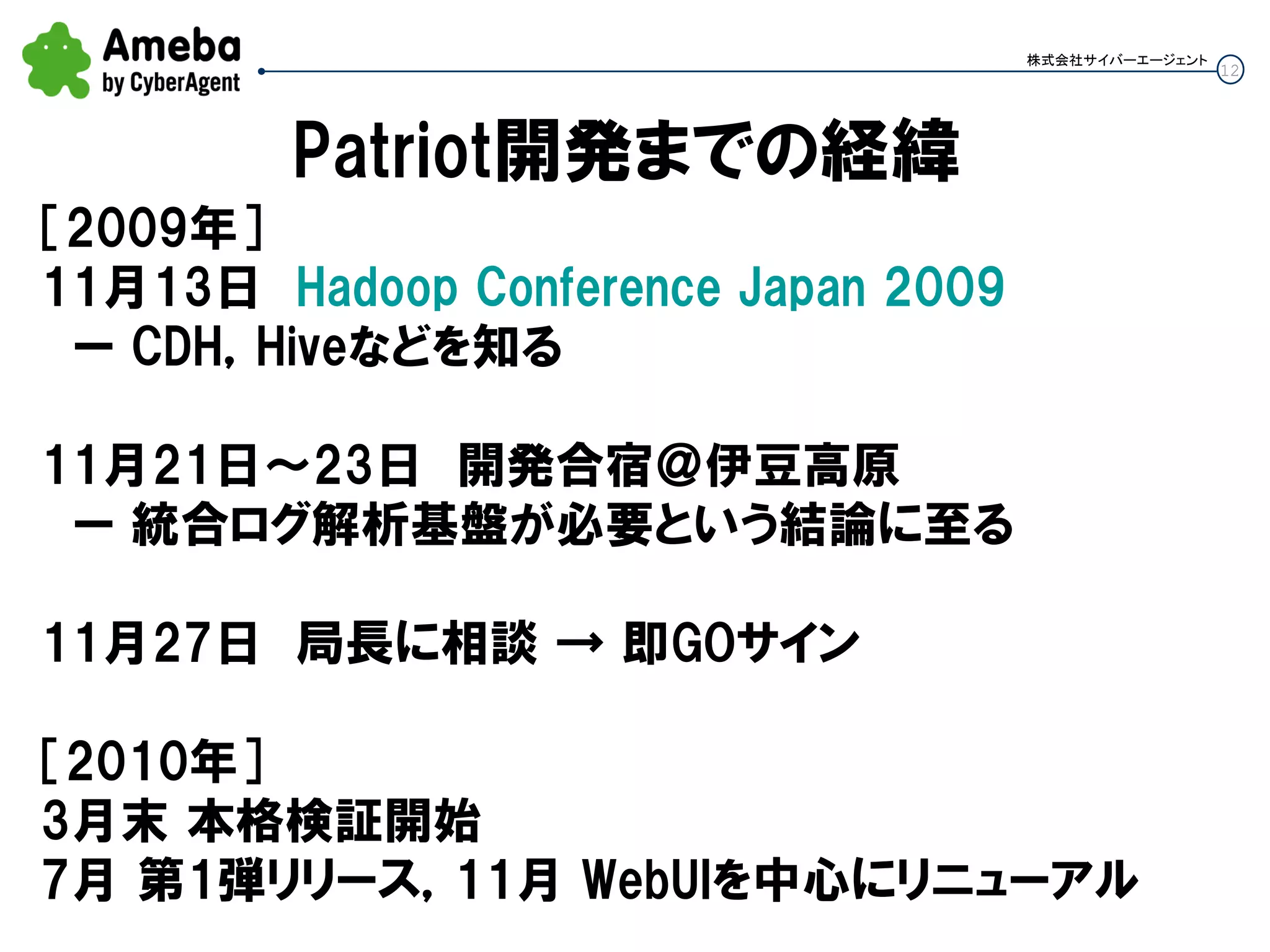 12
株式会社サイバーエージェント
Patriot開発までの経緯
［2009年］
11月13日 Hadoop Conference Japan 2009
ー CDH，Hiveなどを知る
11月21日～23日 開発合宿＠伊豆高原
ー 統合ログ解析基盤が必要という結論に至る
11月27日 局長に相談 → 即GOサイン
［2010年］
3月末 本格検証開始
7月 第1弾リリース，11月 WebUIを中心にリニューアル
 
