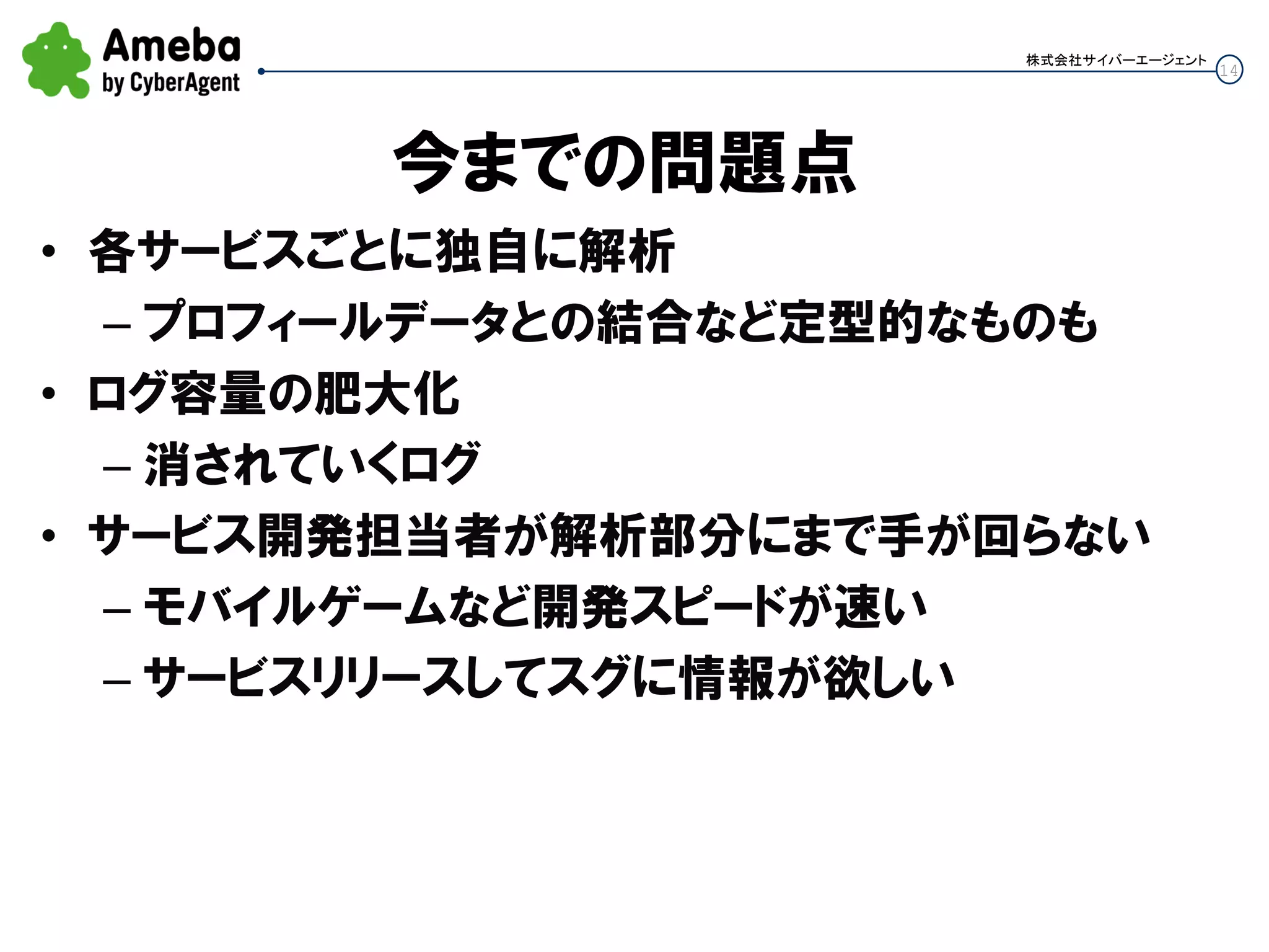 14
株式会社サイバーエージェント
今までの問題点
• 各サービスごとに独自に解析
– プロフィールデータとの結合など定型的なものも
• ログ容量の肥大化
– 消されていくログ
• サービス開発担当者が解析部分にまで手が回らない
– モバイルゲームなど開発スピードが速い
– サービスリリースしてスグに情報が欲しい
 