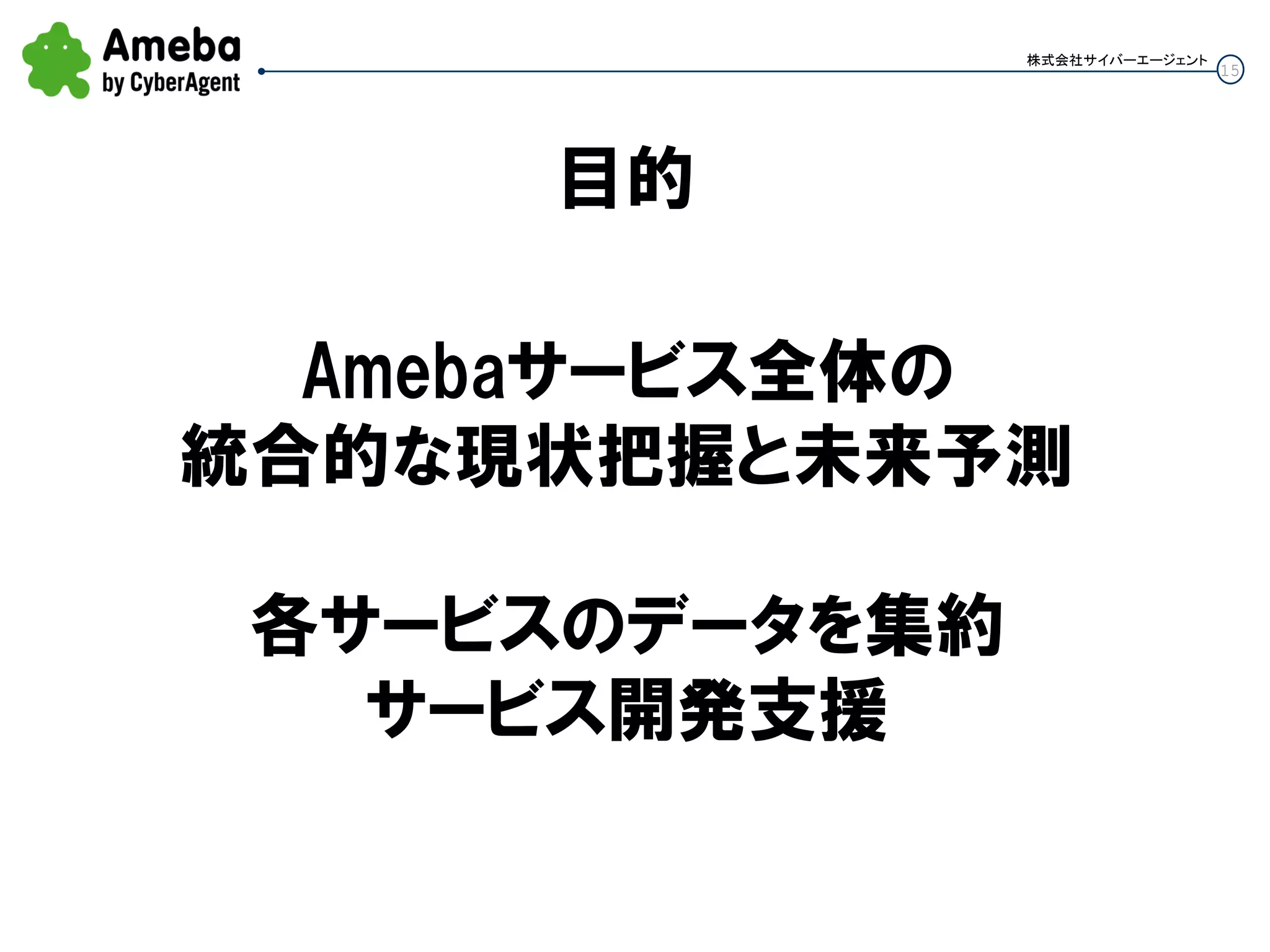 15
株式会社サイバーエージェント
目的
Amebaサービス全体の
統合的な現状把握と未来予測
各サービスのデータを集約
サービス開発支援
 