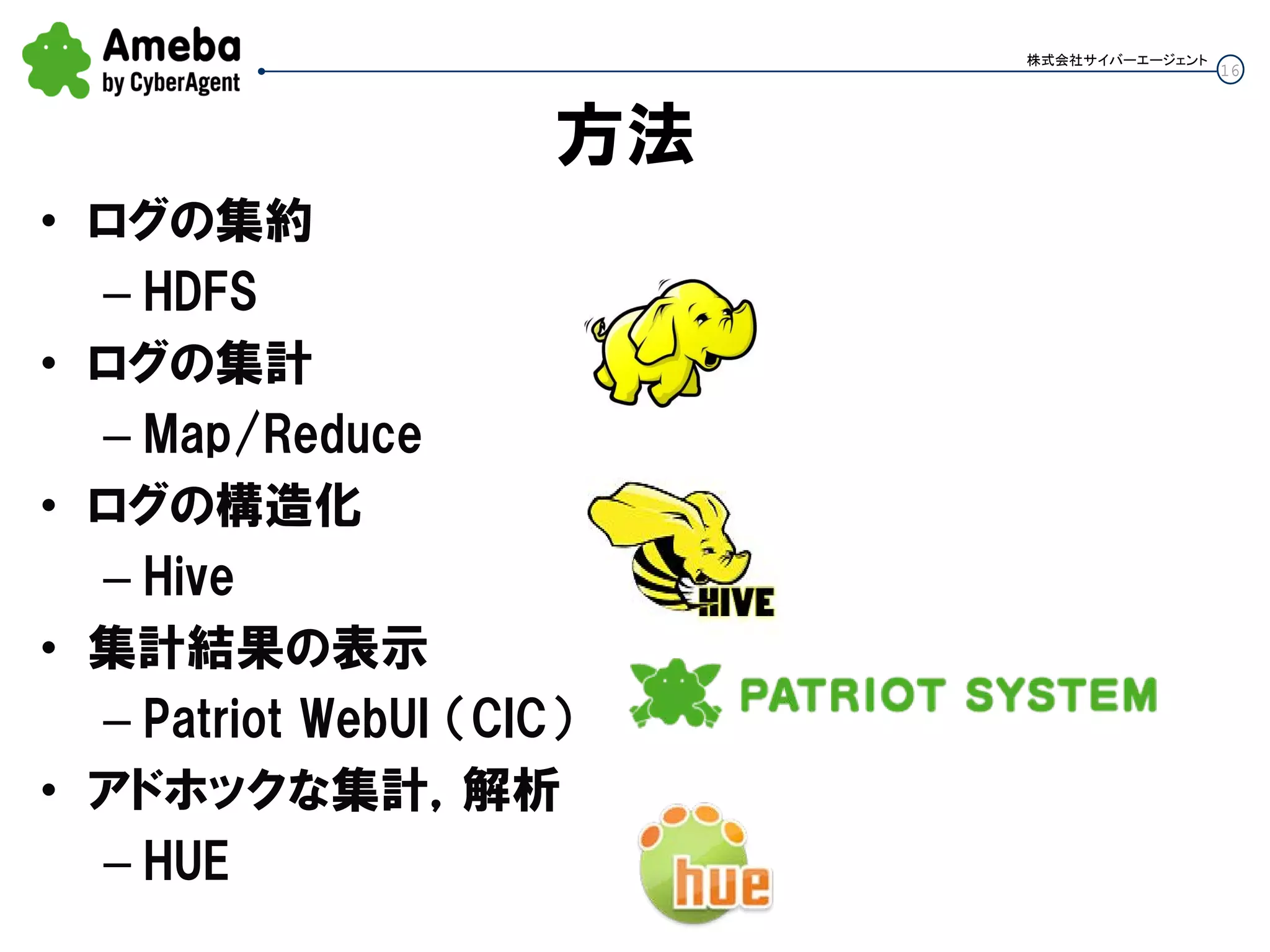 16
株式会社サイバーエージェント
方法
• ログの集約
– HDFS
• ログの集計
– Map/Reduce
• ログの構造化
– Hive
• 集計結果の表示
– Patriot WebUI （CIC）
• アドホックな集計，解析
– HUE
 