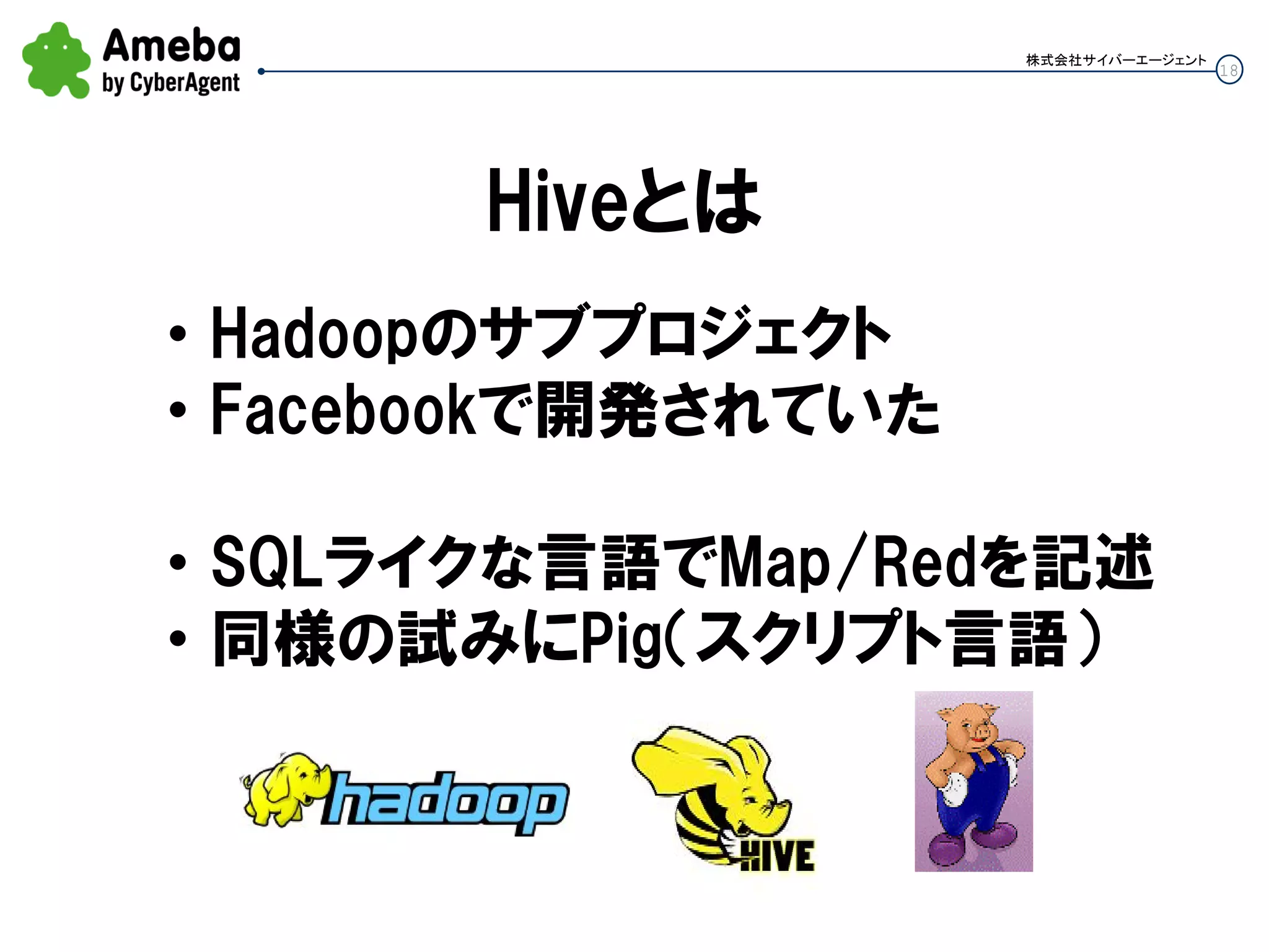 18
株式会社サイバーエージェント
Hiveとは
• Hadoopのサブプロジェクト
• Facebookで開発されていた
• SQLライクな言語でMap/Redを記述
• 同様の試みにPig（スクリプト言語）
 