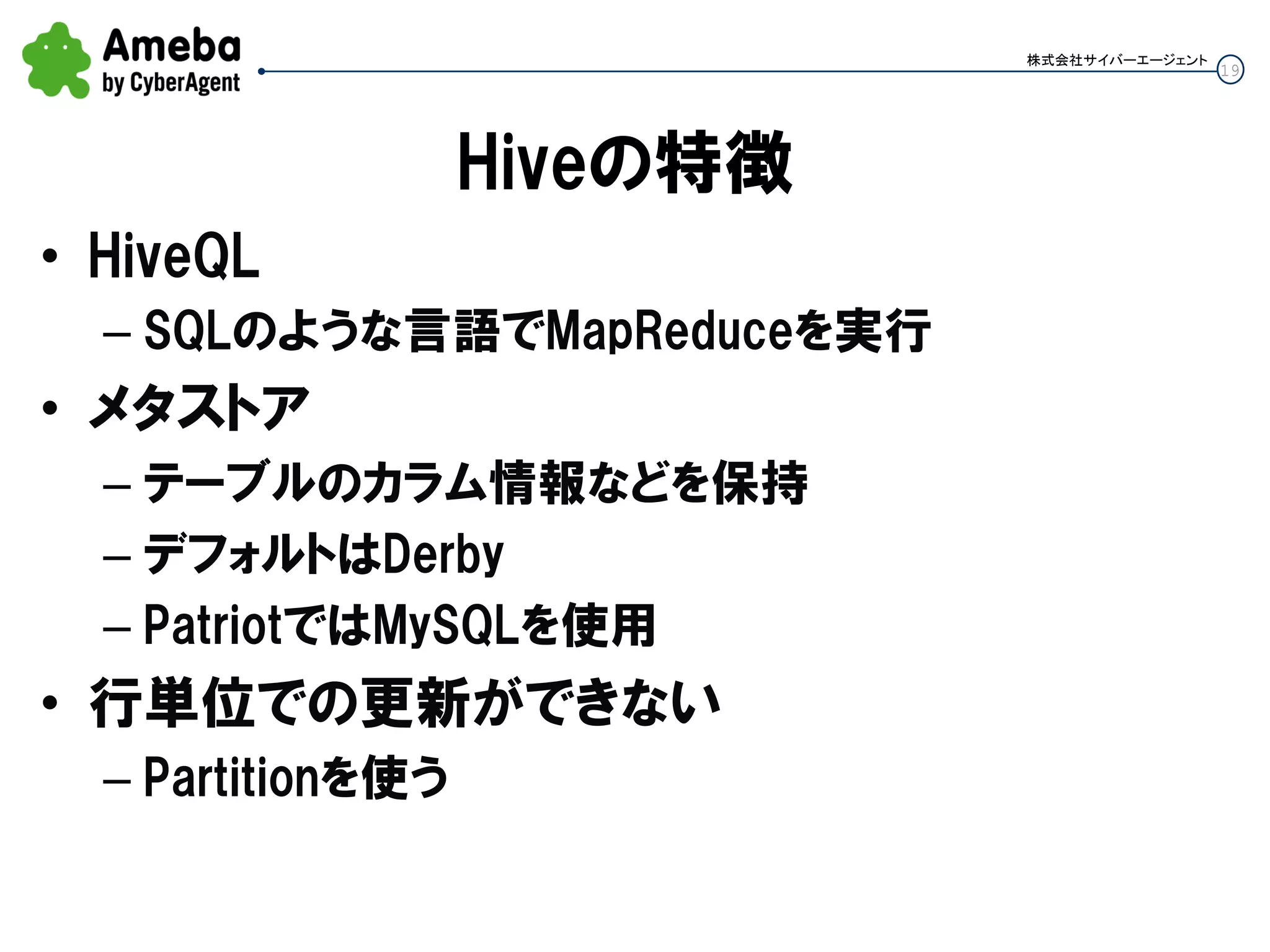 19
株式会社サイバーエージェント
Hiveの特徴
• HiveQL
– SQLのような言語でMapReduceを実行
• メタストア
– テーブルのカラム情報などを保持
– デフォルトはDerby
– PatriotではMySQLを使用
• 行単位での更新ができない
– Partitionを使う
 