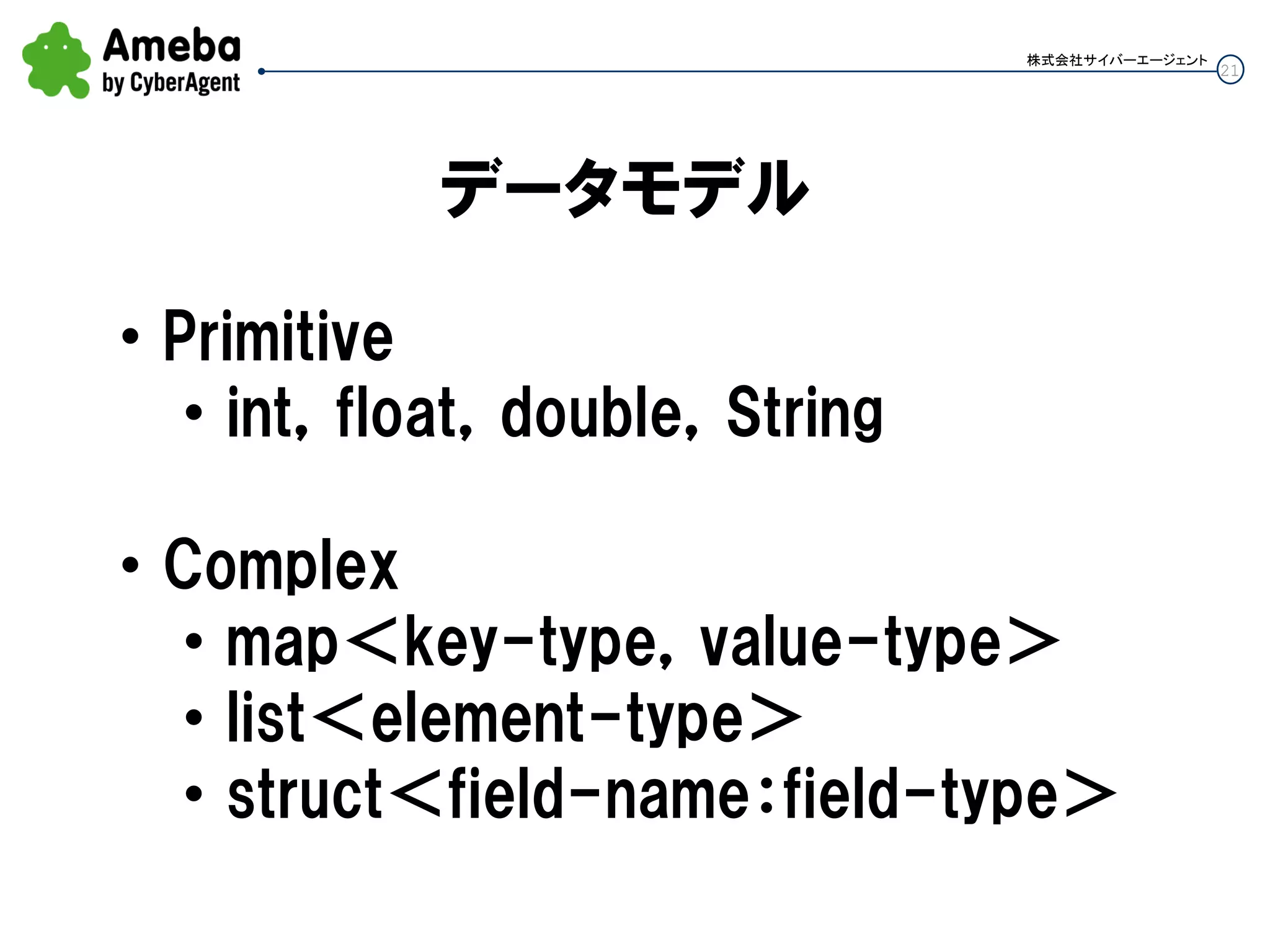 21
株式会社サイバーエージェント
データモデル
• Primitive
• int，float，double，String
• Complex
• map＜key-type，value-type＞
• list＜element-type＞
• struct＜field-name：field-type＞
 
