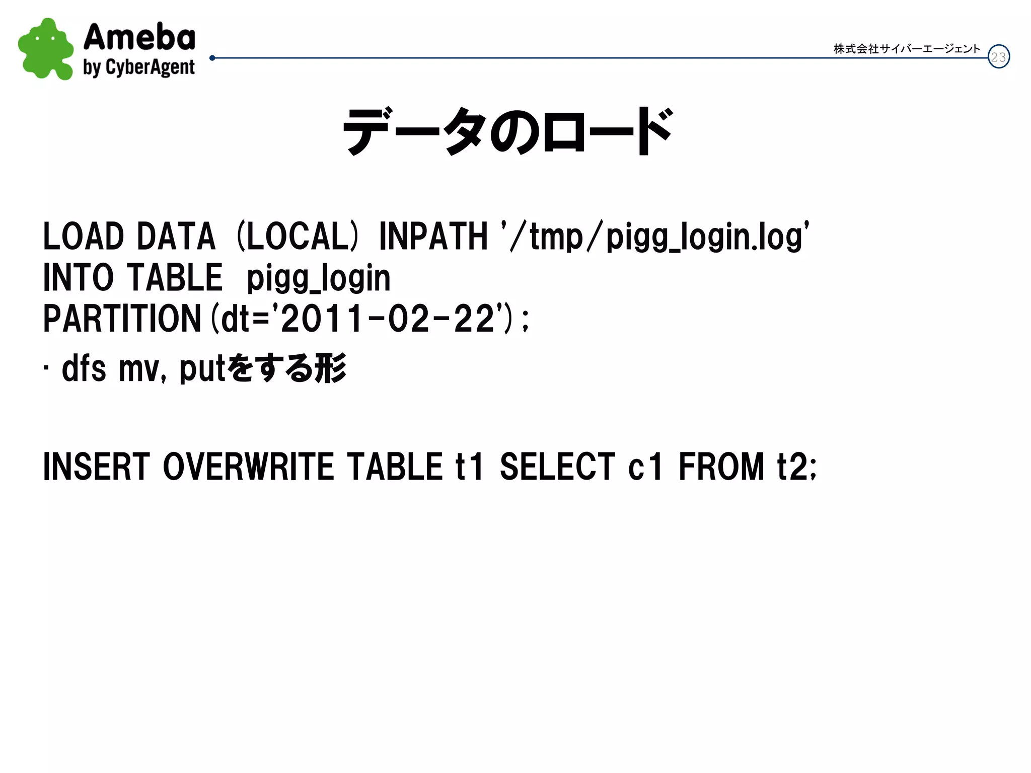 23
株式会社サイバーエージェント
データのロード
LOAD DATA (LOCAL) INPATH '/tmp/pigg_login.log'
INTO TABLE pigg_login
PARTITION(dt='2011-02-22');
• dfs mv, putをする形
INSERT OVERWRITE TABLE t1 SELECT c1 FROM t2;
 