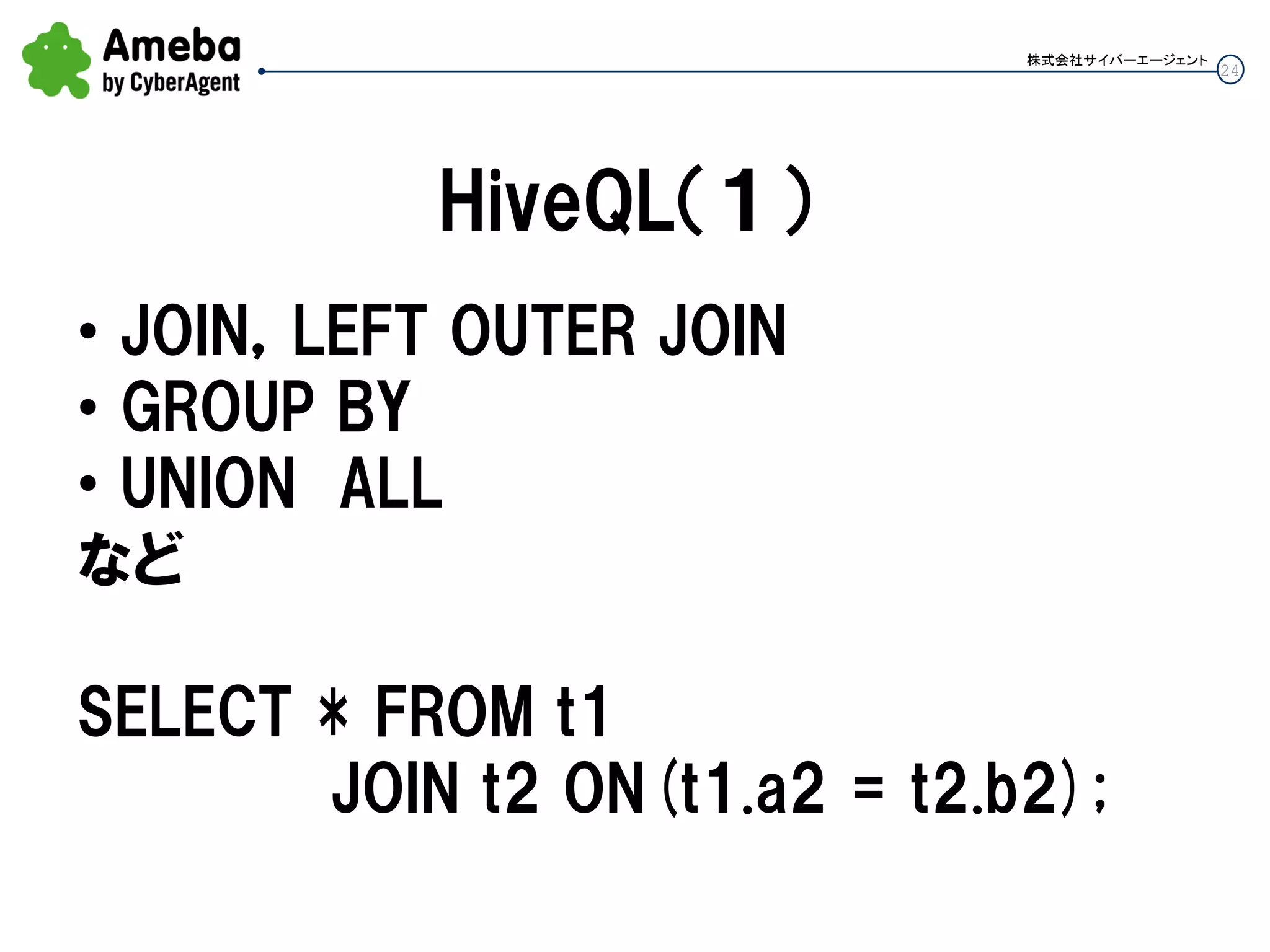 24
株式会社サイバーエージェント
HiveQL（１）
• JOIN，LEFT OUTER JOIN
• GROUP BY
• UNION ALL
など
SELECT * FROM t1
JOIN t2 ON(t1.a2 = t2.b2);
 