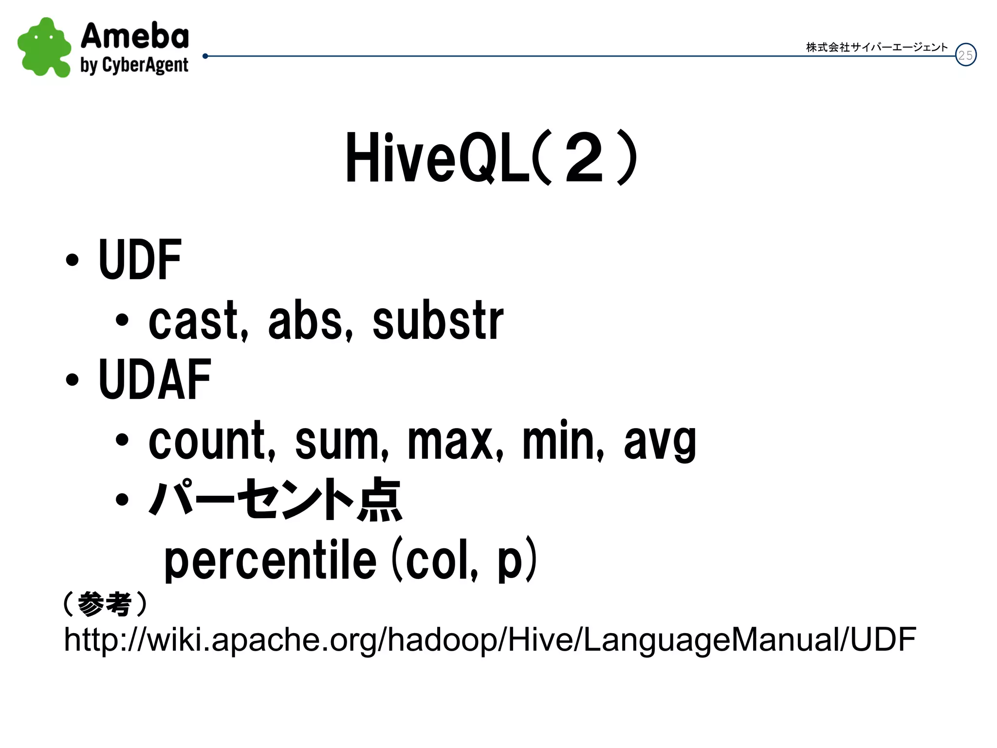 25
株式会社サイバーエージェント
HiveQL（２）
• UDF
• cast, abs, substr
• UDAF
• count, sum, max, min, avg
• パーセント点
percentile(col, p)
（参考）
http://wiki.apache.org/hadoop/Hive/LanguageManual/UDF
 