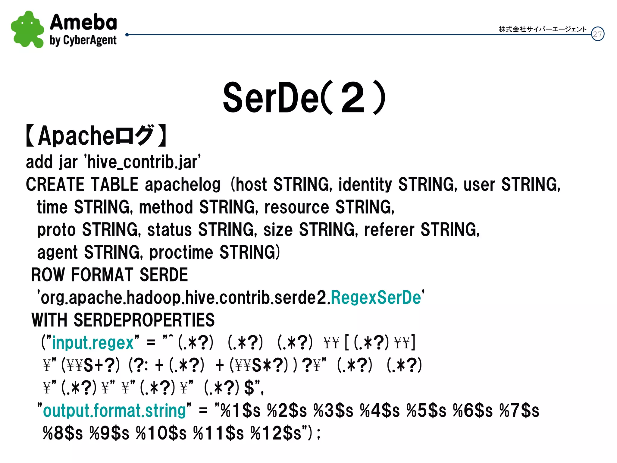 27
株式会社サイバーエージェント
SerDe（２）
【Apacheログ】
add jar 'hive_contrib.jar'
CREATE TABLE apachelog (host STRING, identity STRING, user STRING,
time STRING, method STRING, resource STRING,
proto STRING, status STRING, size STRING, referer STRING,
agent STRING, proctime STRING)
ROW FORMAT SERDE
'org.apache.hadoop.hive.contrib.serde2.RegexSerDe'
WITH SERDEPROPERTIES
("input.regex" = "^(.*?) (.*?) (.*?) ¥¥[(.*?)¥¥]
¥"(¥¥S+?)(?: +(.*?) +(¥¥S*?))?¥" (.*?) (.*?)
¥"(.*?)¥" ¥"(.*?)¥" (.*?)$",
"output.format.string" = "%1$s %2$s %3$s %4$s %5$s %6$s %7$s
%8$s %9$s %10$s %11$s %12$s");
 