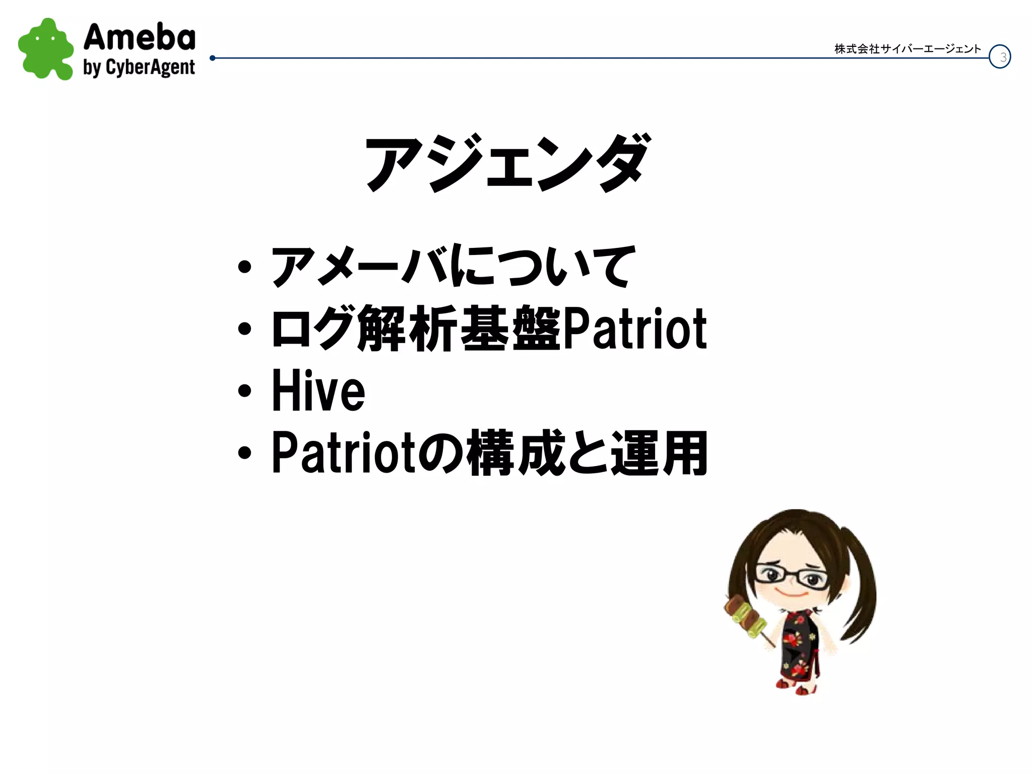 3
株式会社サイバーエージェント
アジェンダ
• アメーバについて
• ログ解析基盤Patriot
• Hive
• Patriotの構成と運用
 