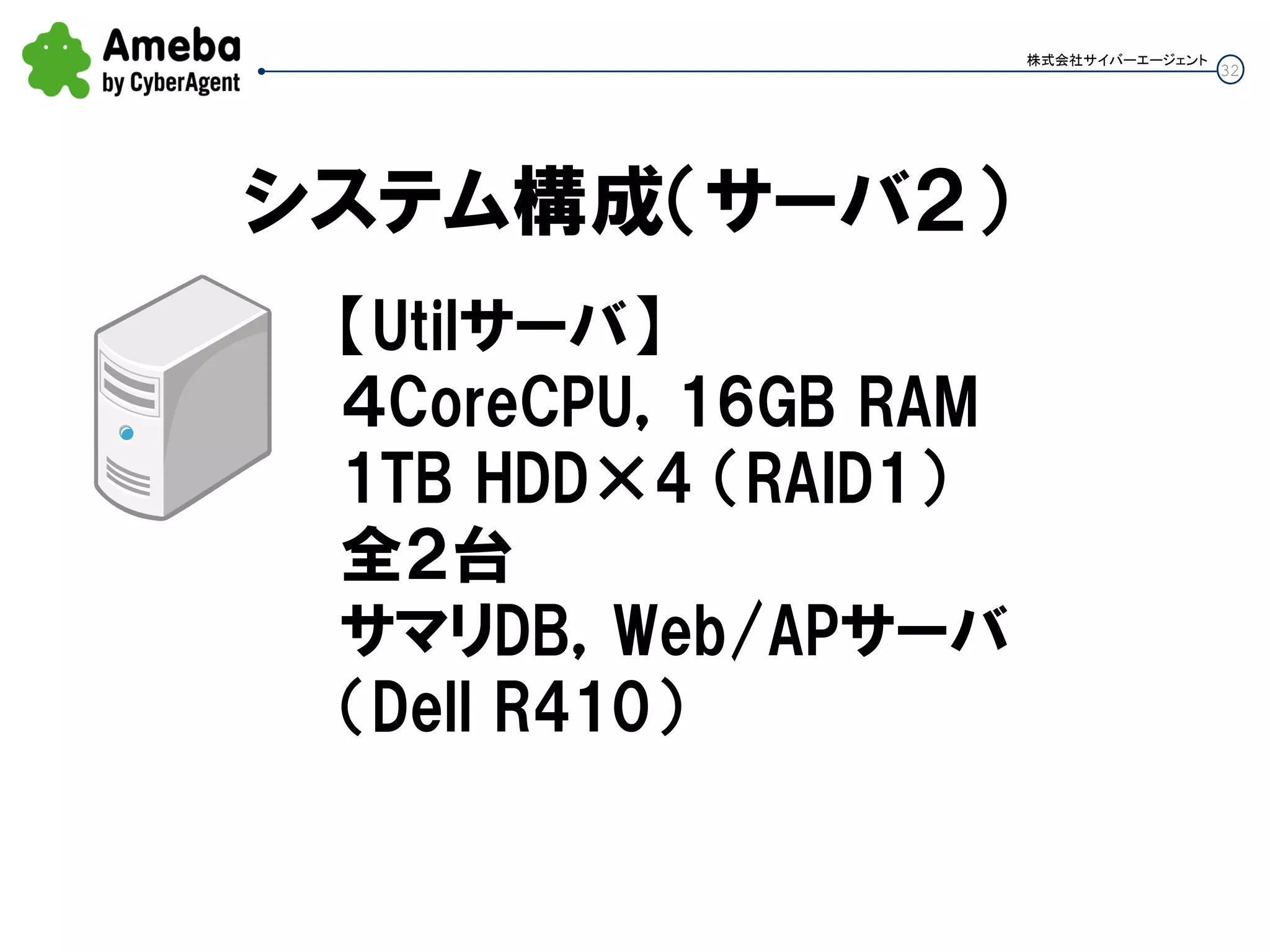 32
株式会社サイバーエージェント
システム構成（サーバ２）
【Utilサーバ】
４CoreCPU，16GB RAM
1TB HDD×4 （RAID1）
全２台
サマリDB，Web/APサーバ
（Dell R410）
 