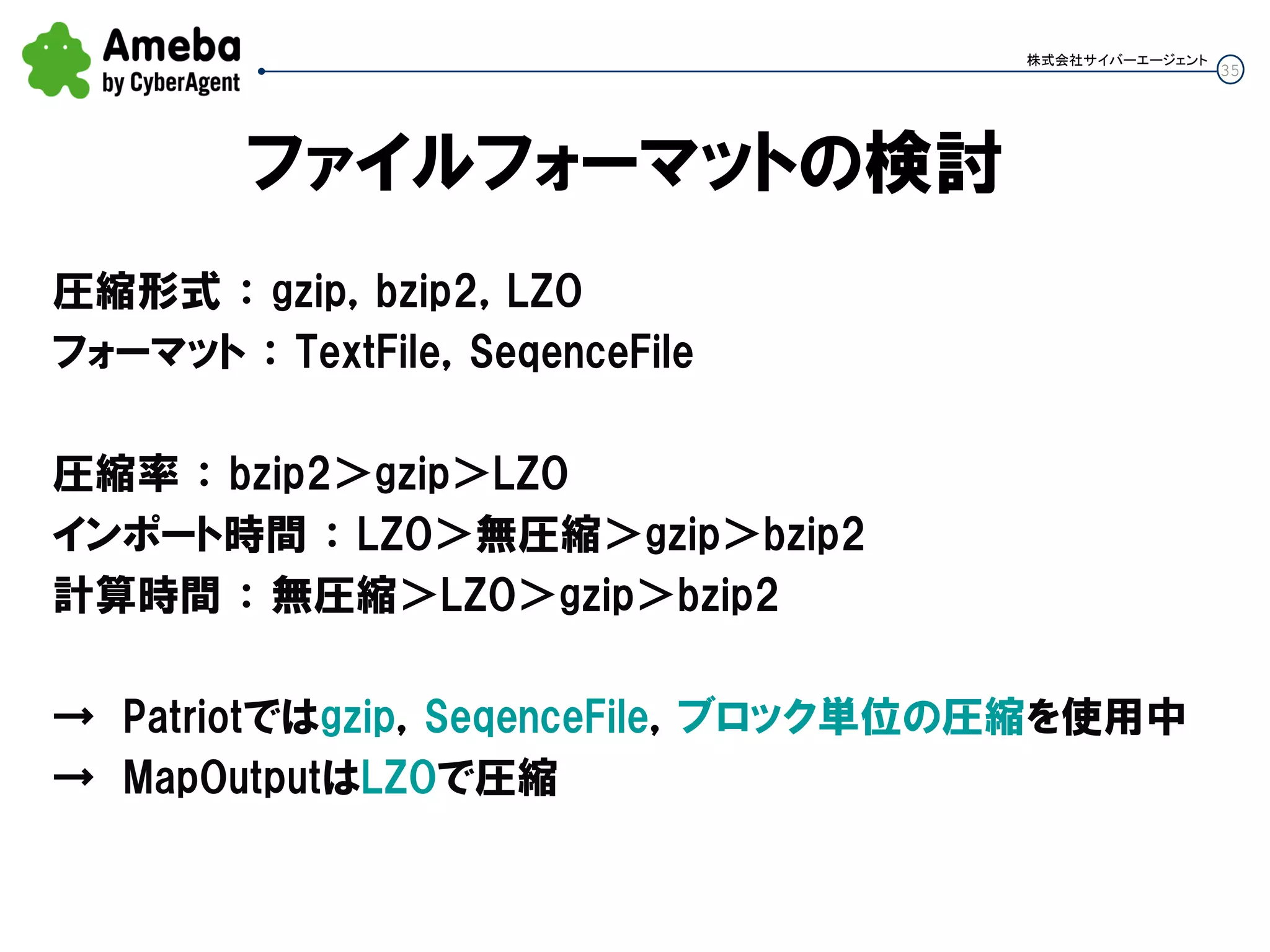 35
株式会社サイバーエージェント
ファイルフォーマットの検討
圧縮形式 ： gzip，bzip2，LZO
フォーマット ： TextFile，SeqenceFile
圧縮率 ： bzip2＞gzip＞LZO
インポート時間 ： LZO＞無圧縮＞gzip＞bzip2
計算時間 ： 無圧縮＞LZO＞gzip＞bzip2
→ Patriotではgzip，SeqenceFile，ブロック単位の圧縮を使用中
→ MapOutputはLZOで圧縮
 