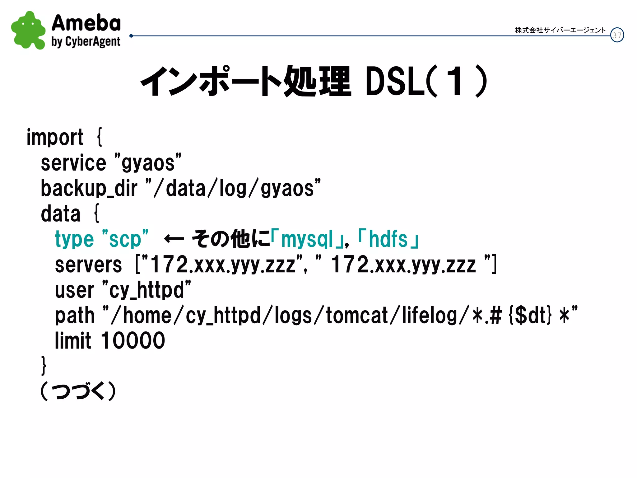 37
株式会社サイバーエージェント
インポート処理 DSL（１）
import {
service "gyaos"
backup_dir "/data/log/gyaos"
data {
type "scp" ← その他に「mysql」，「hdfs」
servers ["172.xxx.yyy.zzz", " 172.xxx.yyy.zzz "]
user "cy_httpd"
path "/home/cy_httpd/logs/tomcat/lifelog/*.#{$dt}*"
limit 10000
}
（つづく）
 