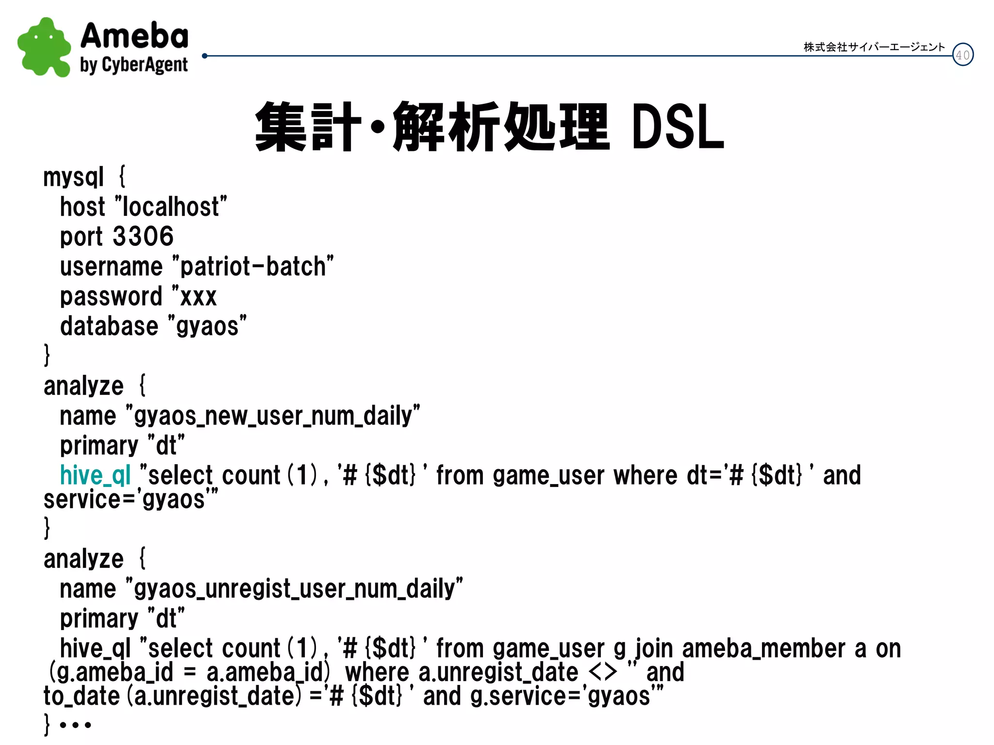 40
株式会社サイバーエージェント
集計・解析処理 DSL
mysql {
host "localhost"
port 3306
username "patriot-batch"
password "xxx
database "gyaos"
}
analyze {
name "gyaos_new_user_num_daily"
primary "dt"
hive_ql "select count(1), '#{$dt}' from game_user where dt='#{$dt}' and
service='gyaos'"
}
analyze {
name "gyaos_unregist_user_num_daily"
primary "dt"
hive_ql "select count(1), '#{$dt}' from game_user g join ameba_member a on
(g.ameba_id = a.ameba_id) where a.unregist_date <> '' and
to_date(a.unregist_date)='#{$dt}' and g.service='gyaos'"
}・・・
 