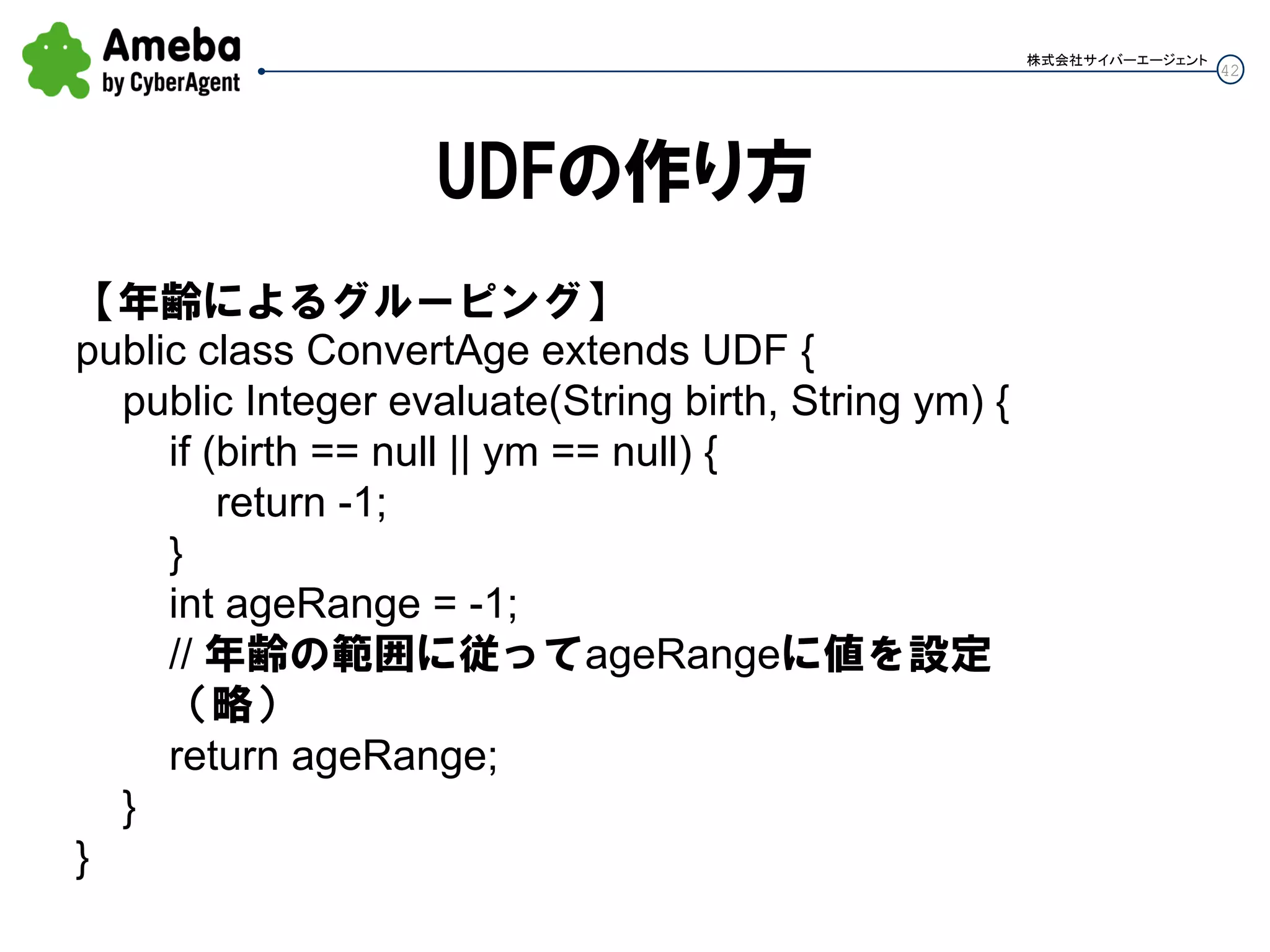 42
株式会社サイバーエージェント
UDFの作り方
【年齢によるグルーピング】
public class ConvertAge extends UDF {
public Integer evaluate(String birth, String ym) {
if (birth == null || ym == null) {
return -1;
}
int ageRange = -1;
// 年齢の範囲に従ってageRangeに値を設定
（略）
return ageRange;
}
}
 