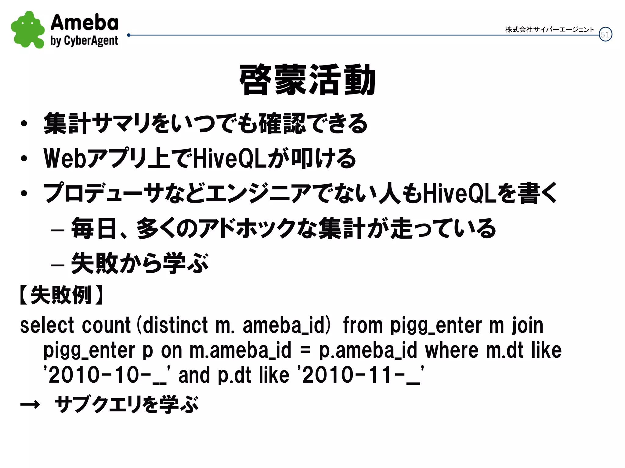 51
株式会社サイバーエージェント
啓蒙活動
• 集計サマリをいつでも確認できる
• Webアプリ上でHiveQLが叩ける
• プロデューサなどエンジニアでない人もHiveQLを書く
– 毎日、多くのアドホックな集計が走っている
– 失敗から学ぶ
【失敗例】
select count(distinct m. ameba_id) from pigg_enter m join
pigg_enter p on m.ameba_id = p.ameba_id where m.dt like
'2010-10-__' and p.dt like '2010-11-__'
→ サブクエリを学ぶ
 