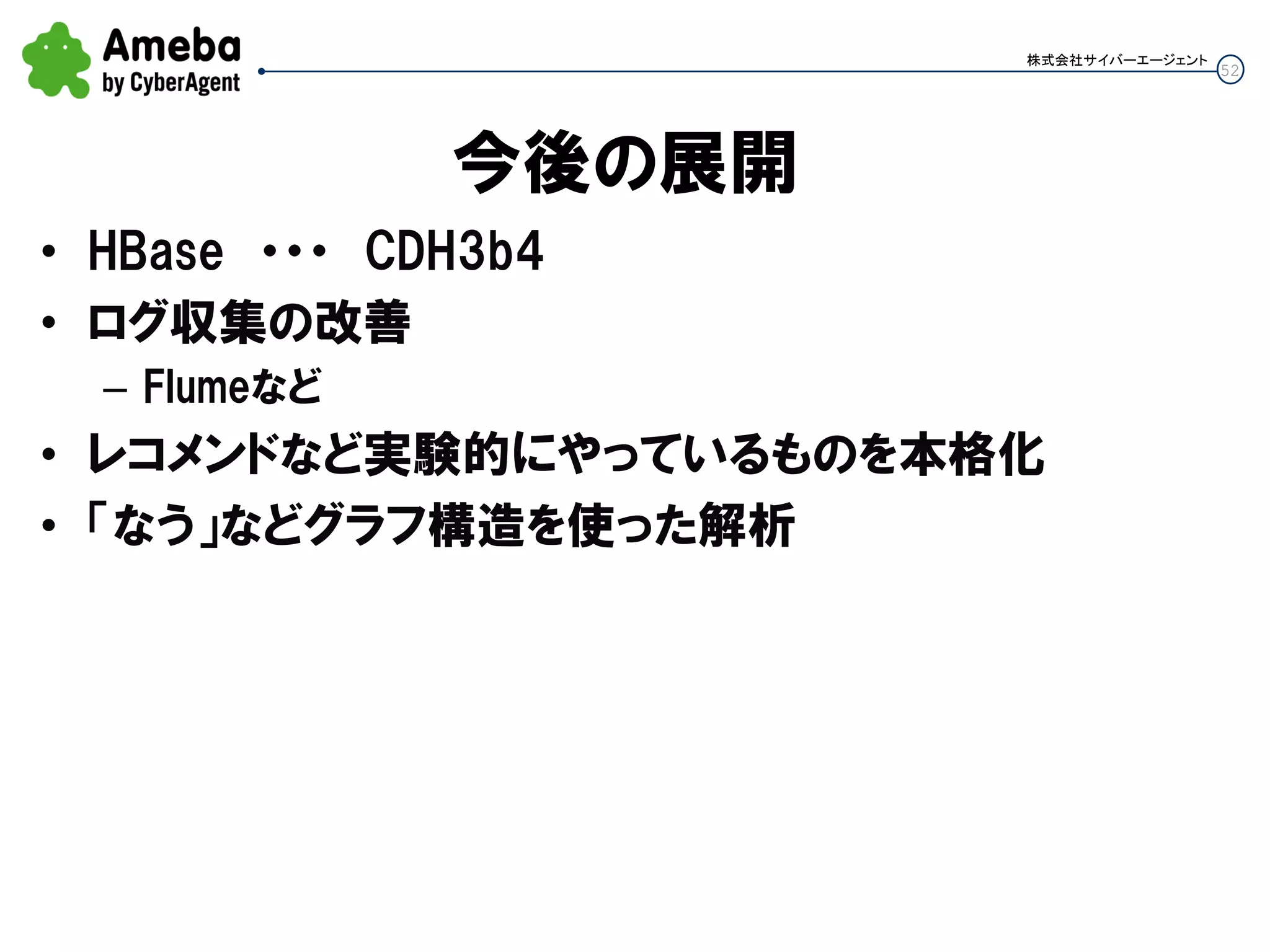 52
株式会社サイバーエージェント
今後の展開
• HBase ・・・ CDH3b4
• ログ収集の改善
– Flumeなど
• レコメンドなど実験的にやっているものを本格化
• 「なう」などグラフ構造を使った解析
 