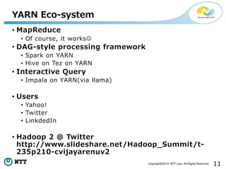 11Copyright©2014 NTT corp. All Rights Reserved.
• MapReduce
• Of course, it works
• DAG-style processing framework
• Spark on YARN
• Hive on Tez on YARN
• Interactive Query
• Impala on YARN(via llama)
• Users
• Yahoo!
• Twitter
• LinkdedIn
• Hadoop 2 @ Twitter
http://www.slideshare.net/Hadoop_Summit/t-
235p210-cvijayarenuv2
YARN Eco-system
 